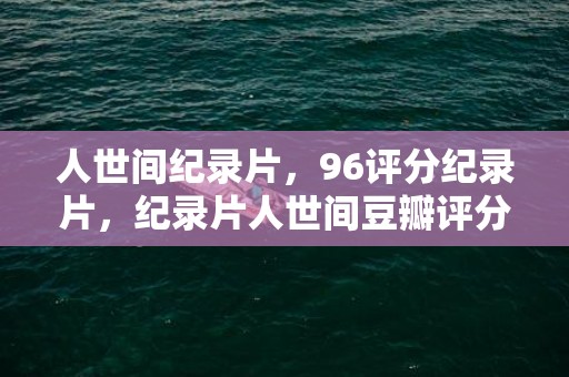 人世间纪录片，96评分纪录片，纪录片人世间豆瓣评分