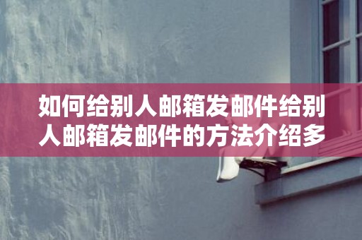 如何给别人邮箱发邮件给别人邮箱发邮件的方法介绍多多