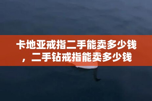 卡地亚戒指二手能卖多少钱，二手钻戒指能卖多少钱