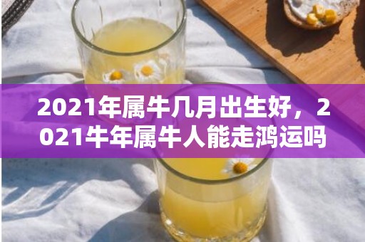 2021年属牛几月出生好，2021牛年属牛人能走鸿运吗 21年牛人的事业运如何