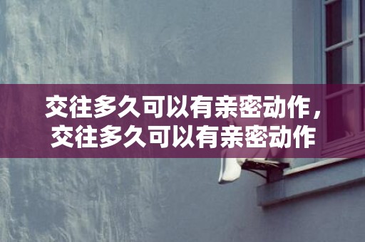 交往多久可以有亲密动作，交往多久可以有亲密动作