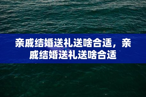 亲戚结婚送礼送啥合适，亲戚结婚送礼送啥合适