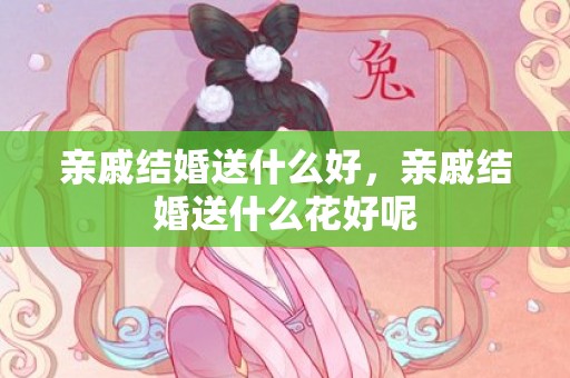 亲戚结婚送什么好，亲戚结婚送什么花好呢