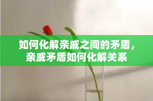 如何化解亲戚之间的矛盾，亲戚矛盾如何化解关系