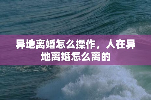 异地离婚怎么操作，人在异地离婚怎么离的