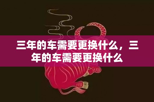 三年的车需要更换什么，三年的车需要更换什么