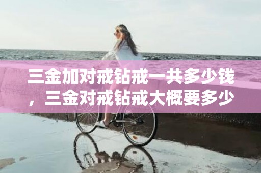 三金加对戒钻戒一共多少钱，三金对戒钻戒大概要多少