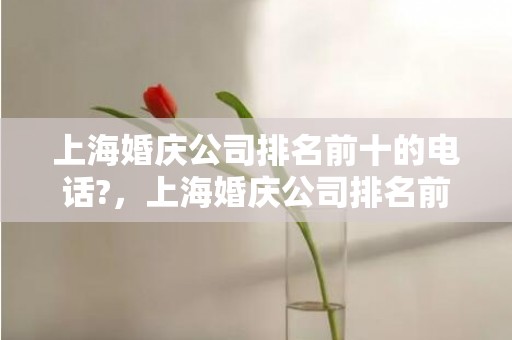 上海婚庆公司排名前十的电话?，上海婚庆公司排名前十名