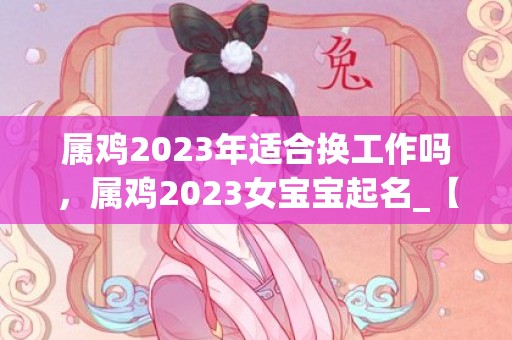 属鸡2023年适合换工作吗，属鸡2023女宝宝起名_【鸡舞花飞】——唤醒宝宝的舞蹈之魂，展现快乐与自信的童年乐章。