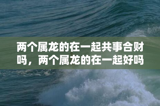 两个属龙的在一起共事合财吗，两个属龙的在一起好吗