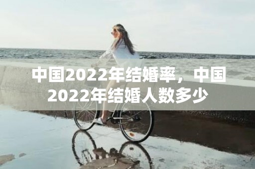 中国2022年结婚率，中国2022年结婚人数多少