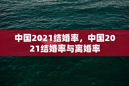 中国2021结婚率，中国2021结婚率与离婚率