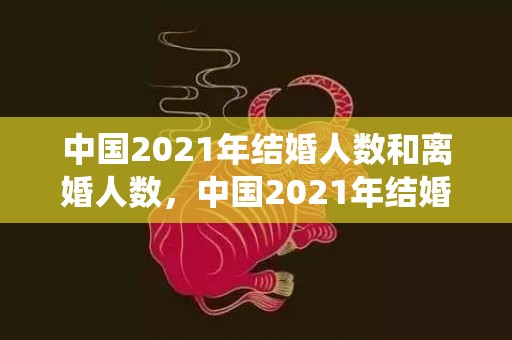 中国2021年结婚人数和离婚人数，中国2021年结婚率最新统计