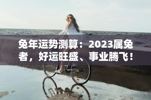 兔年运势测算：2023属兔者，好运旺盛、事业腾飞！