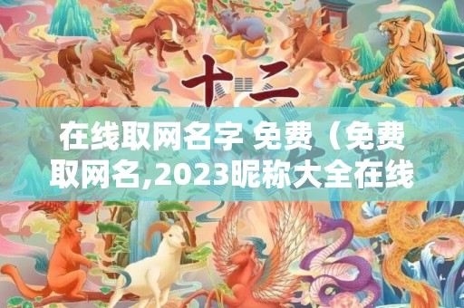 在线取网名字 免费（免费取网名,2023昵称大全在线取网名字免费）