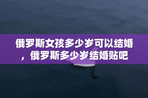 俄罗斯女孩多少岁可以结婚，俄罗斯多少岁结婚贴吧