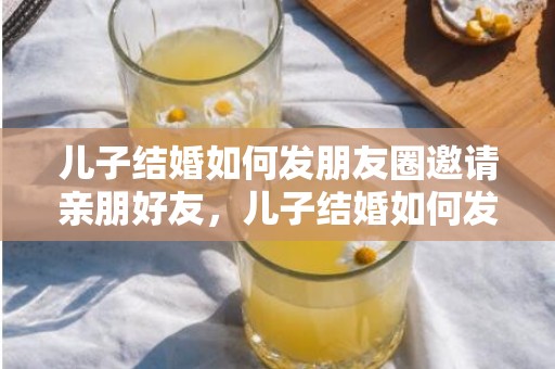 儿子结婚如何发朋友圈邀请亲朋好友，儿子结婚如何发朋友圈