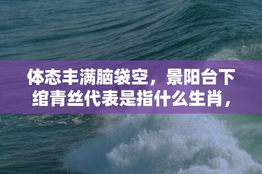 体态丰满脑袋空，景阳台下绾青丝代表是指什么生肖，精准答案落实