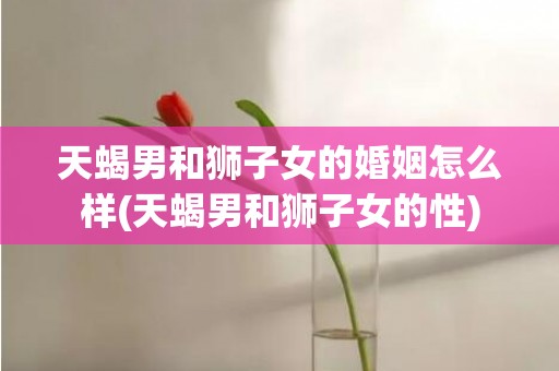 天蝎男和狮子女的婚姻怎么样(天蝎男和狮子女的性)