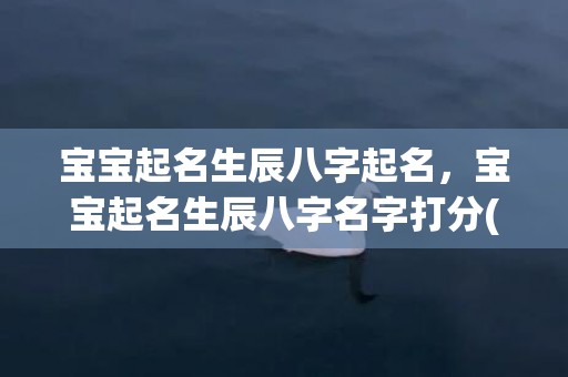 宝宝起名生辰八字起名，宝宝起名生辰八字名字打分(宝宝生辰八字名字打分——让名字更适合宝宝，成就人生)