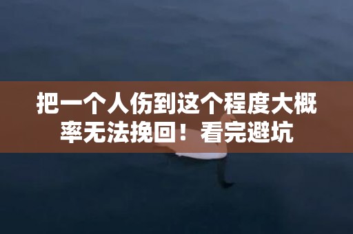 把一个人伤到这个程度大概率无法挽回！看完避坑