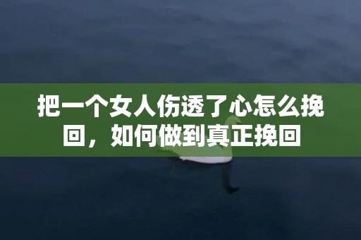 把一个女人伤透了心怎么挽回，如何做到真正挽回