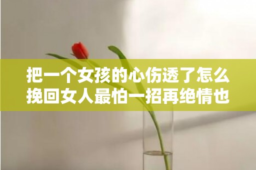 把一个女孩的心伤透了怎么挽回女人最怕一招再绝情也能挽回