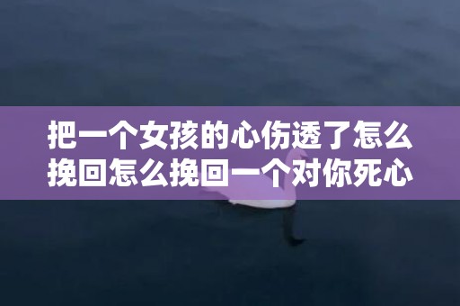 把一个女孩的心伤透了怎么挽回怎么挽回一个对你死心的女人