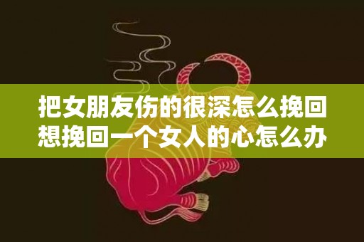 把女朋友伤的很深怎么挽回想挽回一个女人的心怎么办