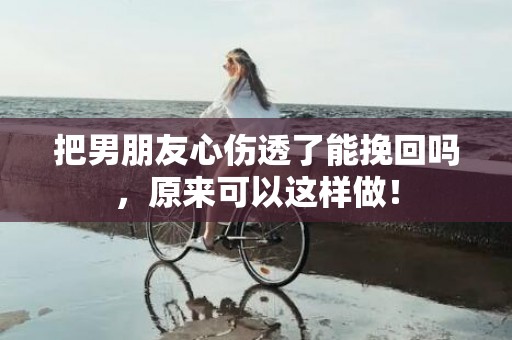 把男朋友心伤透了能挽回吗，原来可以这样做！