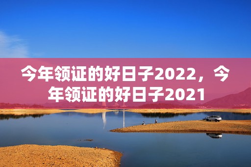 今年领证的好日子2022，今年领证的好日子2021