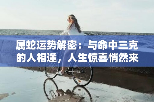 属蛇运势解密：与命中三克的人相逢，人生惊喜悄然来袭！