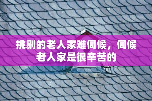 挑剔的老人家难伺候，伺候老人家是很辛苦的