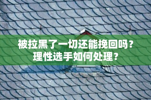 被拉黑了一切还能挽回吗？理性选手如何处理？