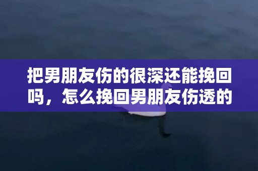 把男朋友伤的很深还能挽回吗，怎么挽回男朋友伤透的心（怎么挽回男朋友的心又不失体面）