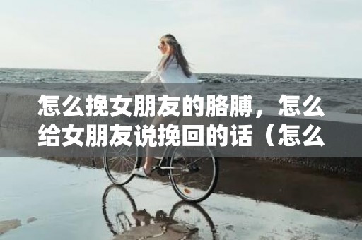 怎么挽女朋友的胳膊，怎么给女朋友说挽回的话（怎么给女朋友说挽回的话简短）