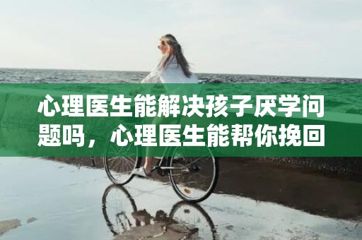 心理医生能解决孩子厌学问题吗，心理医生能帮你挽回婚姻吗（心理医生能帮助走出失恋吗）