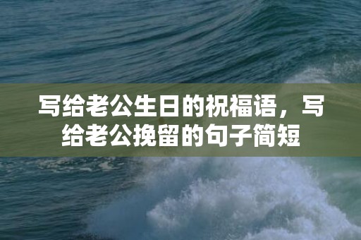 写给老公生日的祝福语，写给老公挽留的句子简短