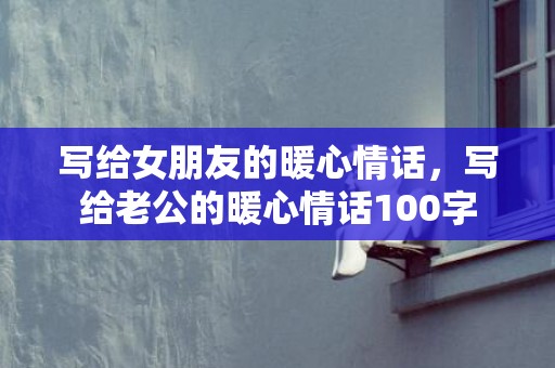 写给女朋友的暖心情话，写给老公的暖心情话100字