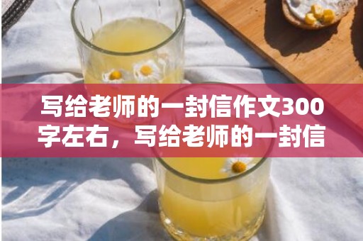 写给老师的一封信作文300字左右，写给老师的一封信 感动