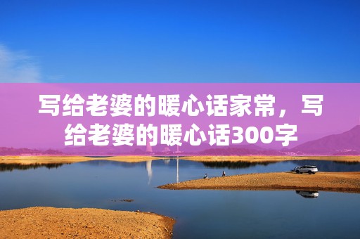 写给老婆的暖心话家常，写给老婆的暖心话300字