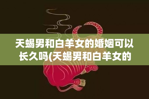 天蝎男和白羊女的婚姻可以长久吗(天蝎男和白羊女的婚姻)