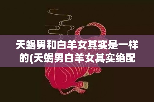 天蝎男和白羊女其实是一样的(天蝎男白羊女其实绝配)