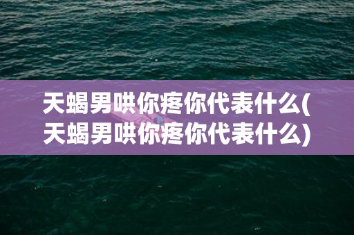 天蝎男哄你疼你代表什么(天蝎男哄你疼你代表什么)