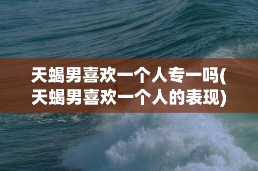 天蝎男喜欢一个人专一吗(天蝎男喜欢一个人的表现)