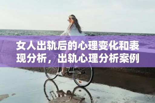 女人出轨后的心理变化和表现分析，出轨心理分析案例分享会