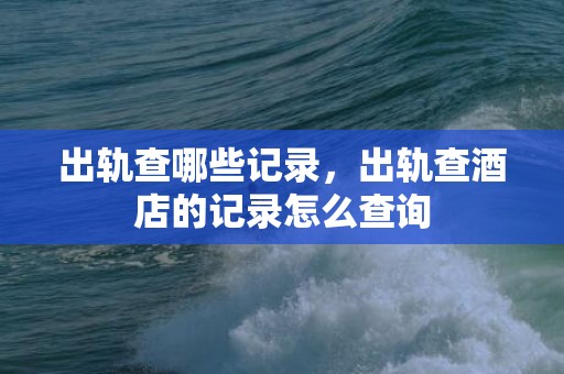 出轨查哪些记录，出轨查酒店的记录怎么查询