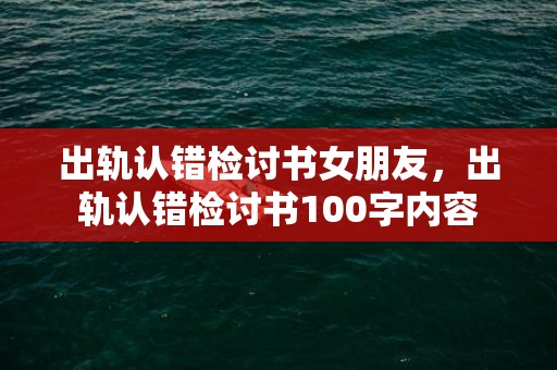 出轨认错检讨书女朋友，出轨认错检讨书100字内容