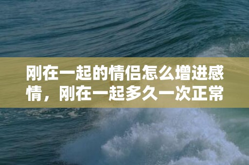 刚在一起的情侣怎么增进感情，刚在一起多久一次正常呢