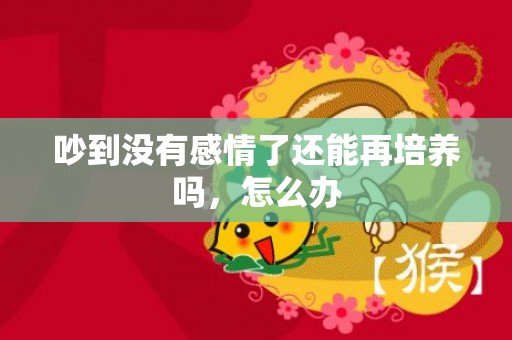 吵到没有感情了还能再培养吗，怎么办